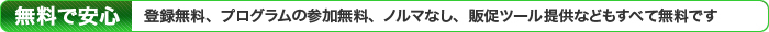 登録無料、プログラムの参加無料、ノルマなし、販促ツール提供などもすべて無料です