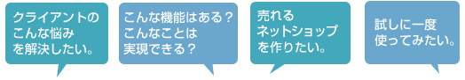 クライアントのこんな悩みを解決したい。 こんな機能はある？こんな事は実現できる？ 売れるウェブショップを作りたい。 試しに一度使ってみたい。